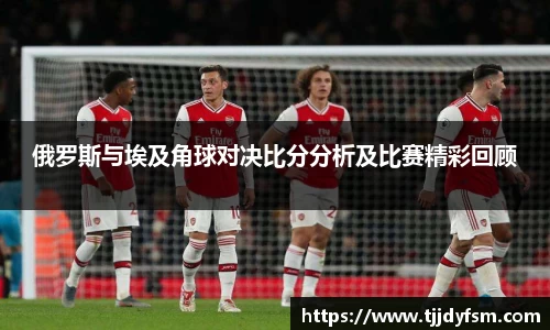 俄罗斯与埃及角球对决比分分析及比赛精彩回顾